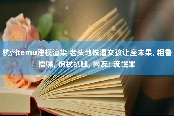 杭州temu建模渲染 老头地铁逼女孩让座未果, 粗鲁捂嘴, 拐杖扒腿, 网友: 流氓罪