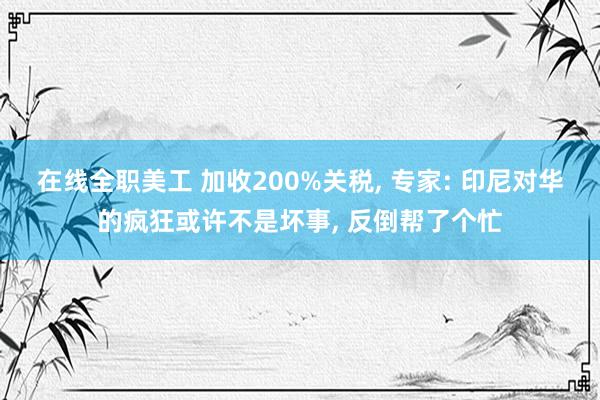 在线全职美工 加收200%关税, 专家: 印尼对华的疯狂或许不是坏事, 反倒帮了个忙