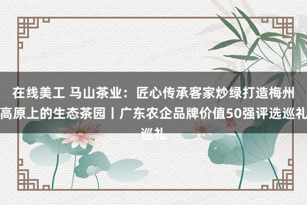 在线美工 马山茶业：匠心传承客家炒绿打造梅州高原上的生态茶园丨广东农企品牌价值50强评选巡礼