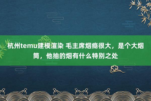 杭州temu建模渲染 毛主席烟瘾很大，是个大烟筒，他抽的烟有什么特别之处