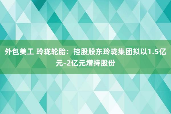 外包美工 玲珑轮胎：控股股东玲珑集团拟以1.5亿元-2亿元增持股份