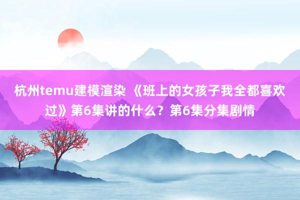 杭州temu建模渲染 《班上的女孩子我全都喜欢过》第6集讲的什么？第6集分集剧情