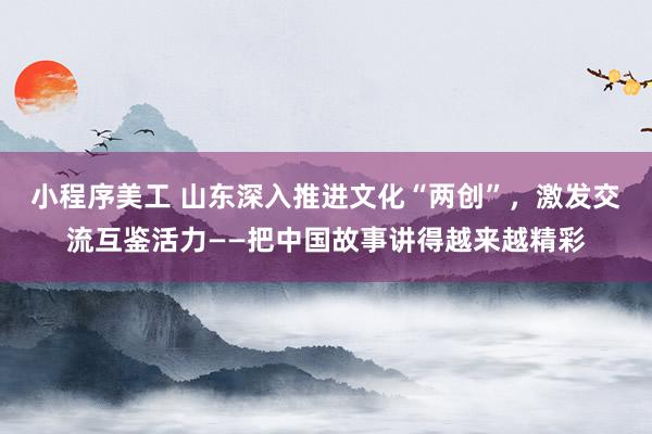 小程序美工 山东深入推进文化“两创”，激发交流互鉴活力——把中国故事讲得越来越精彩