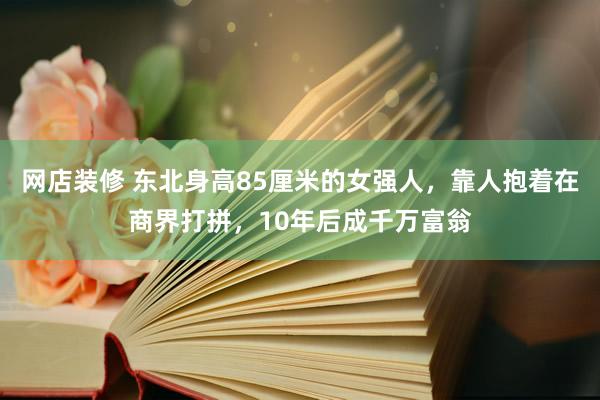 网店装修 东北身高85厘米的女强人，靠人抱着在商界打拼，10年后成千万富翁