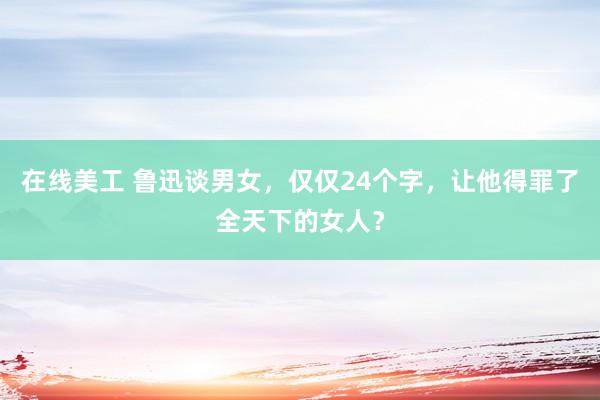 在线美工 鲁迅谈男女，仅仅24个字，让他得罪了全天下的女人？