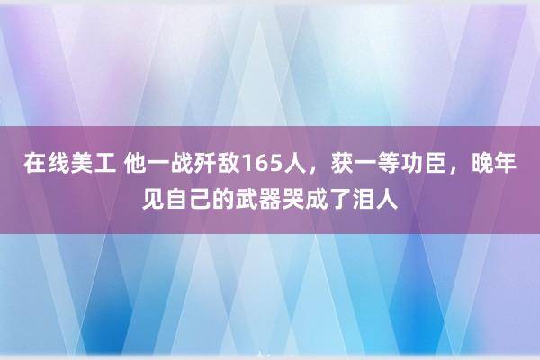 在线美工 他一战歼敌165人，获一等功臣，晚年见自己的武器哭成了泪人