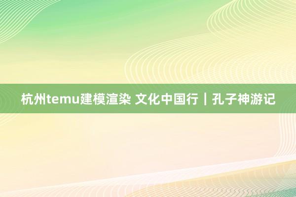 杭州temu建模渲染 文化中国行｜孔子神游记