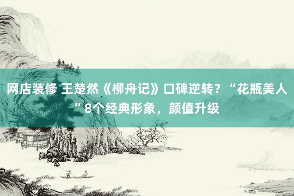 网店装修 王楚然《柳舟记》口碑逆转？“花瓶美人”8个经典形象，颜值升级