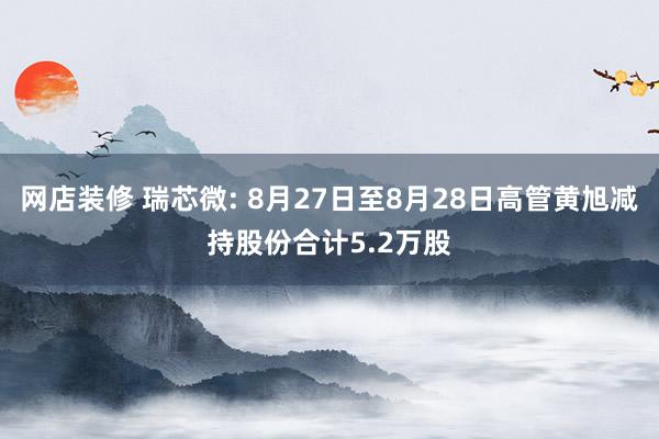 网店装修 瑞芯微: 8月27日至8月28日高管黄旭减持股份合计5.2万股