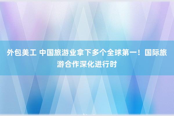 外包美工 中国旅游业拿下多个全球第一！国际旅游合作深化进行时