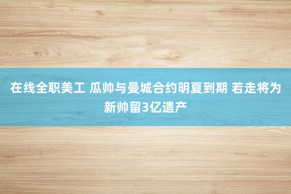 在线全职美工 瓜帅与曼城合约明夏到期 若走将为新帅留3亿遗产